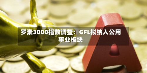 罗素3000指数调整:GFL拟纳入公用事业板块-第3张图片