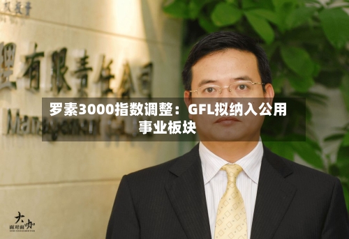 罗素3000指数调整:GFL拟纳入公用事业板块-第2张图片
