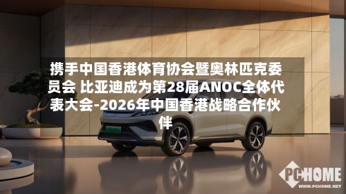 携手中国香港体育协会暨奥林匹克委员会 比亚迪成为第28届ANOC全体代表大会-2026年中国香港战略合作伙伴