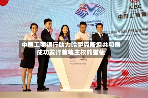 中国工商银行助力哈萨克斯坦共和国成功发行首笔主权熊猫债
