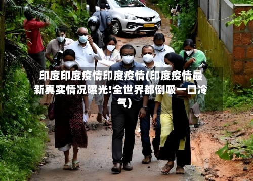 印度印度疫情印度疫情(印度疫情最新真实情况曝光!全世界都倒吸一口冷气)