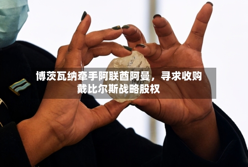 博茨瓦纳牵手阿联酋阿曼	，寻求收购戴比尔斯战略股权-第2张图片