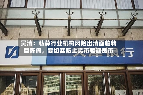 吴清：私募行业机构风险出清面临转型阵痛，要切实防止劣币驱逐良币