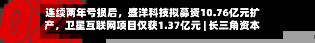 连续两年亏损后,盛洋科技拟募资10.76亿元扩产,卫星互联网项目仅获1.37亿元 | 长三角资本局