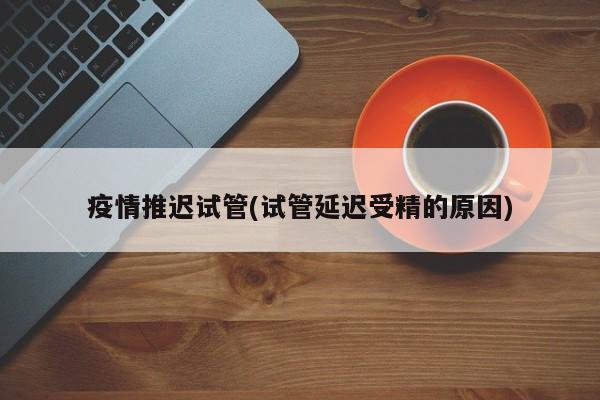 疫情推迟试管(试管延迟受精的原因)