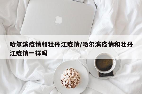哈尔滨疫情和牡丹江疫情/哈尔滨疫情和牡丹江疫情一样吗