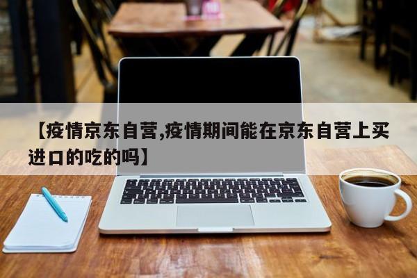 【疫情京东自营,疫情期间能在京东自营上买进口的吃的吗】