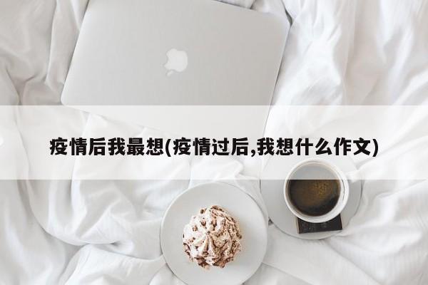 疫情后我最想(疫情过后,我想什么作文)