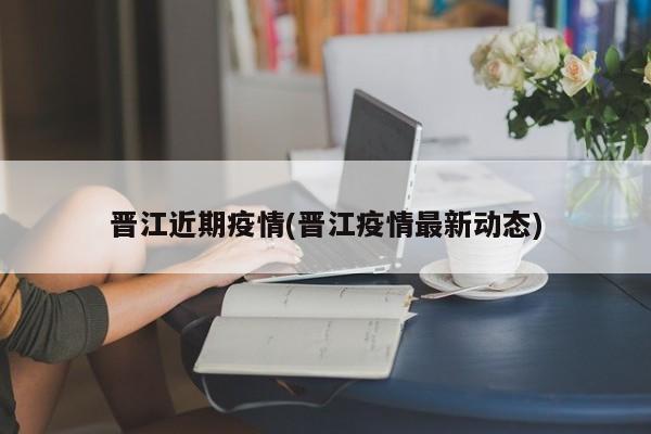 晋江近期疫情(晋江疫情最新动态)