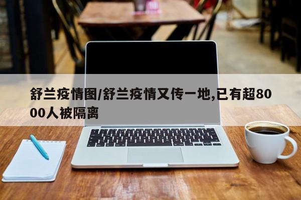舒兰疫情图/舒兰疫情又传一地,已有超8000人被隔离