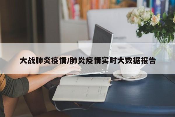 大战肺炎疫情/肺炎疫情实时大数据报告