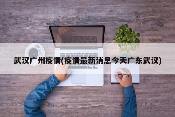 武汉广州疫情(疫情最新消息今天广东武汉)