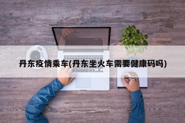 丹东疫情乘车(丹东坐火车需要健康码吗)