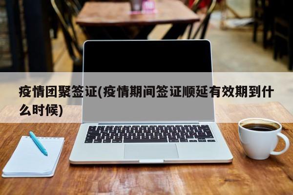 疫情团聚签证(疫情期间签证顺延有效期到什么时候)