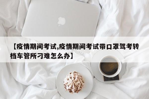 【疫情期间考试,疫情期间考试带口罩驾考转档车管所刁难怎么办】