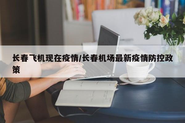 长春飞机现在疫情/长春机场最新疫情防控政策