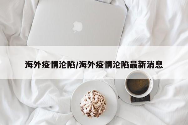 海外疫情沦陷/海外疫情沦陷最新消息