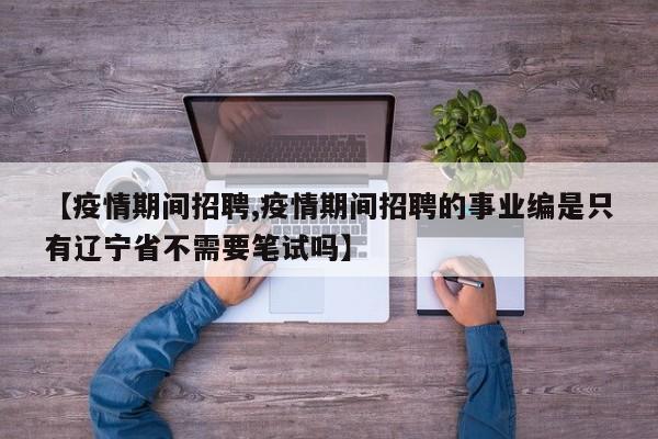 【疫情期间招聘,疫情期间招聘的事业编是只有辽宁省不需要笔试吗】