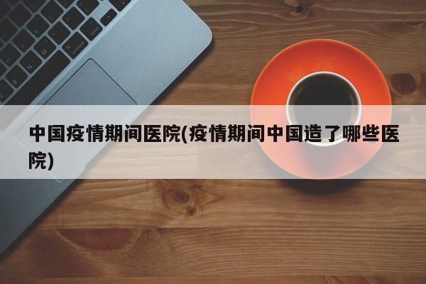 中国疫情期间医院(疫情期间中国造了哪些医院)