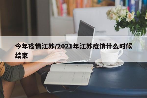 今年疫情江苏/2021年江苏疫情什么时候结束