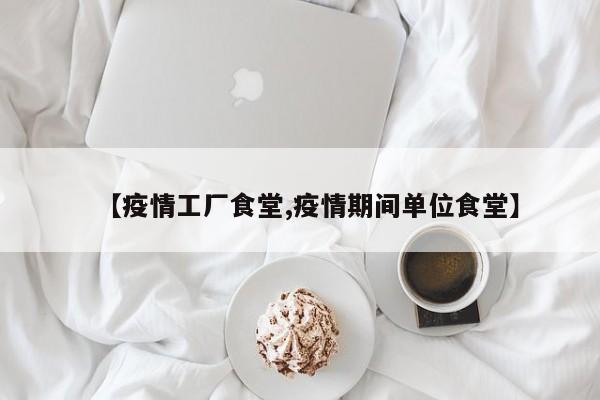 【疫情工厂食堂,疫情期间单位食堂】