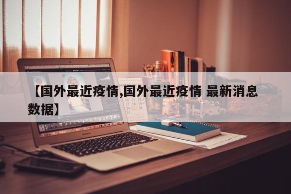 【国外最近疫情,国外最近疫情 最新消息 数据】