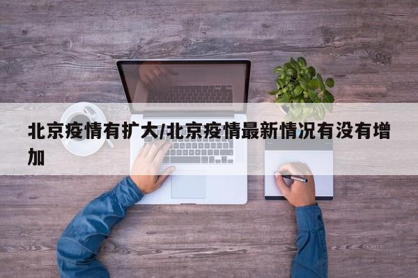 北京疫情有扩大/北京疫情最新情况有没有增加