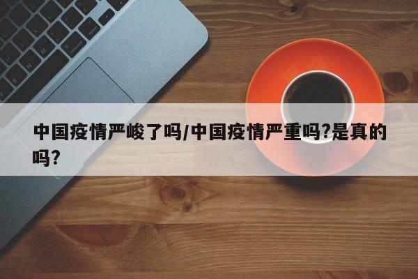 中国疫情严峻了吗/中国疫情严重吗?是真的吗?