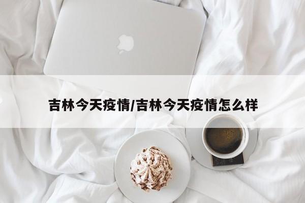 吉林今天疫情/吉林今天疫情怎么样