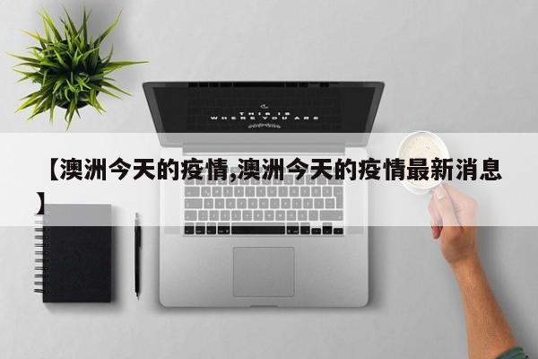 【澳洲今天的疫情,澳洲今天的疫情最新消息】