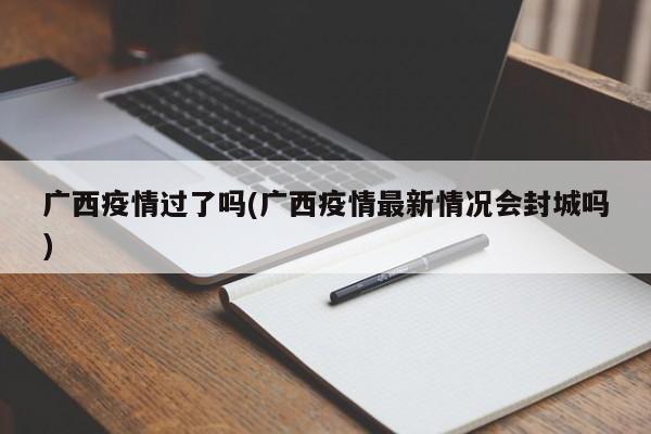广西疫情过了吗(广西疫情最新情况会封城吗)