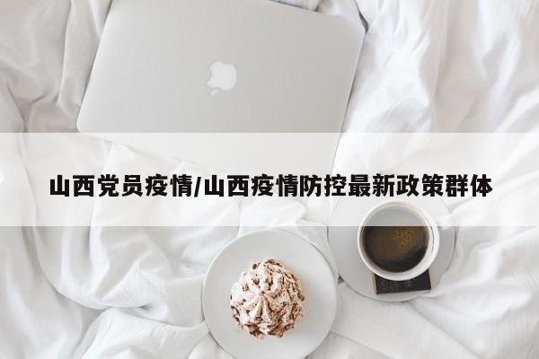 山西党员疫情/山西疫情防控最新政策群体