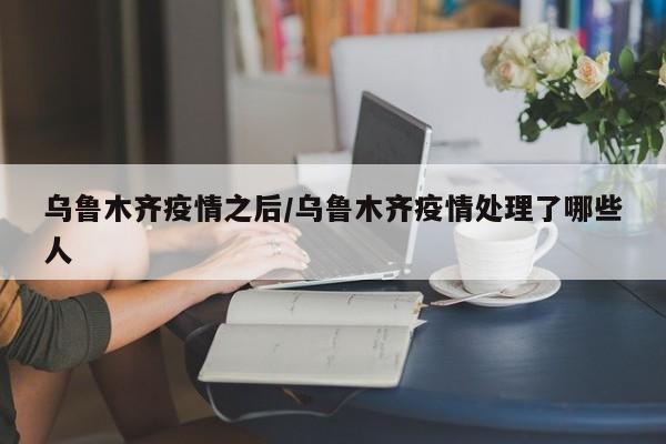 乌鲁木齐疫情之后/乌鲁木齐疫情处理了哪些人