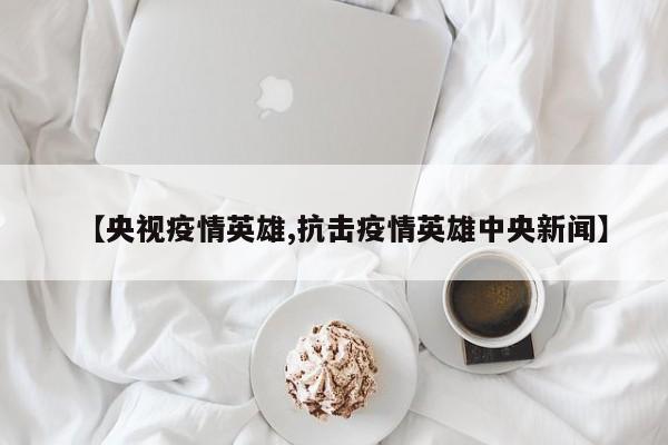 【央视疫情英雄,抗击疫情英雄中央新闻】