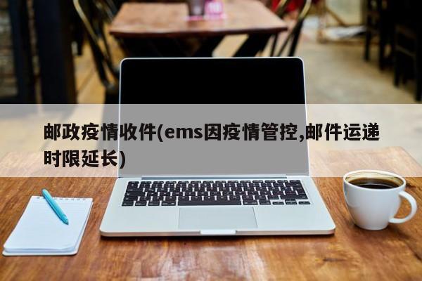 邮政疫情收件(ems因疫情管控,邮件运递时限延长)