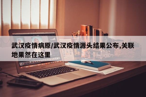 武汉疫情病原/武汉疫情源头结果公布,关联地果然在这里