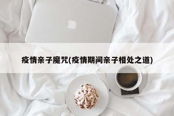 疫情亲子魔咒(疫情期间亲子相处之道)