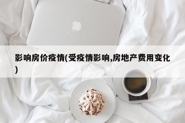 影响房价疫情(受疫情影响,房地产费用变化)