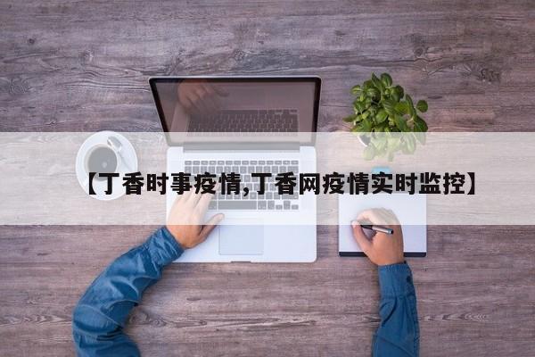 【丁香时事疫情,丁香网疫情实时监控】