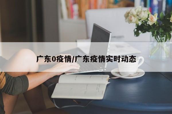 广东0疫情/广东疫情实时动态