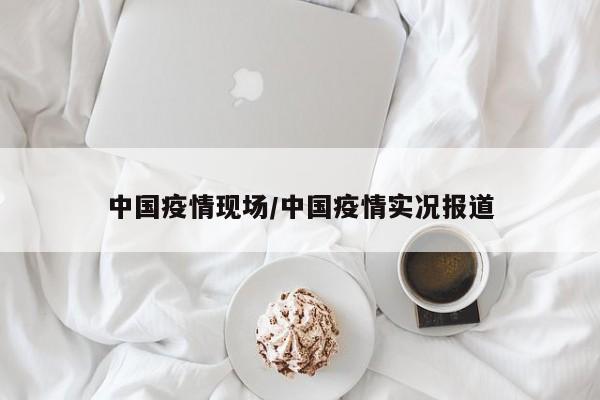 中国疫情现场/中国疫情实况报道